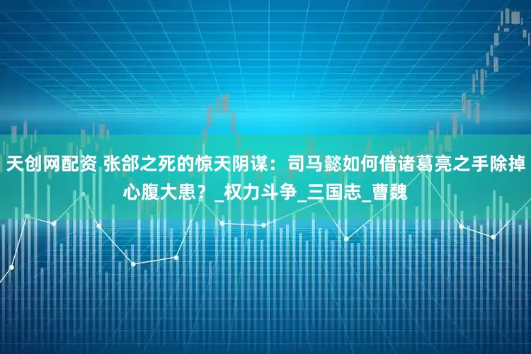 天创网配资 张郃之死的惊天阴谋：司马懿如何借诸葛亮之手除掉心腹大患？_权力斗争_三国志_曹魏
