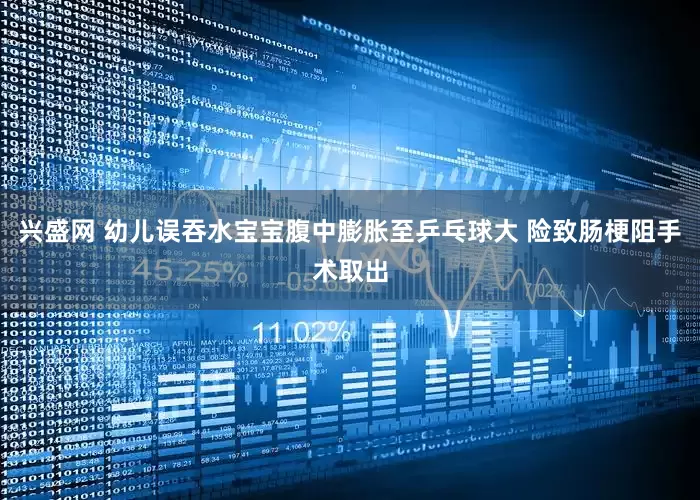 兴盛网 幼儿误吞水宝宝腹中膨胀至乒乓球大 险致肠梗阻手术取出