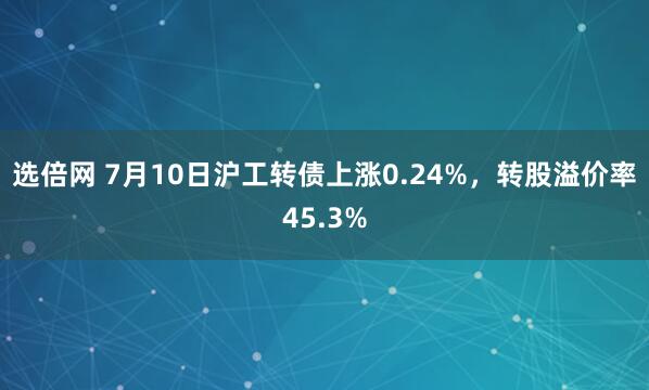 选倍网 7月10日沪工转债上涨0.24%，转股溢价率45.3%