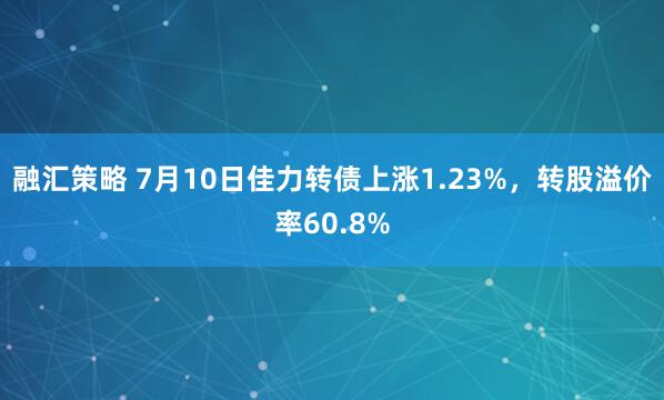 融汇策略 7月10日佳力转债上涨1.23%，转股溢价率60.8%