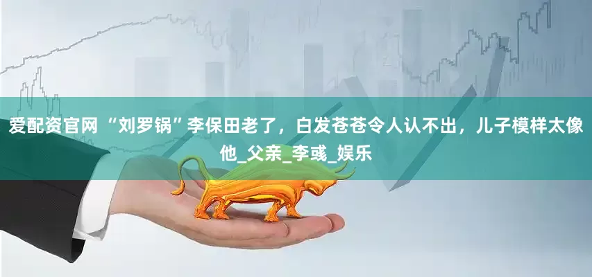 爱配资官网 “刘罗锅”李保田老了，白发苍苍令人认不出，儿子模样太像他_父亲_李彧_娱乐