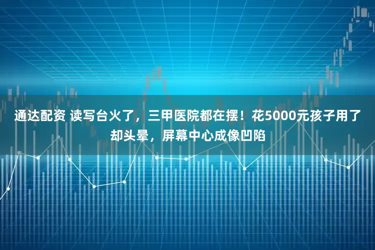 通达配资 读写台火了，三甲医院都在摆！花5000元孩子用了却头晕，屏幕中心成像凹陷