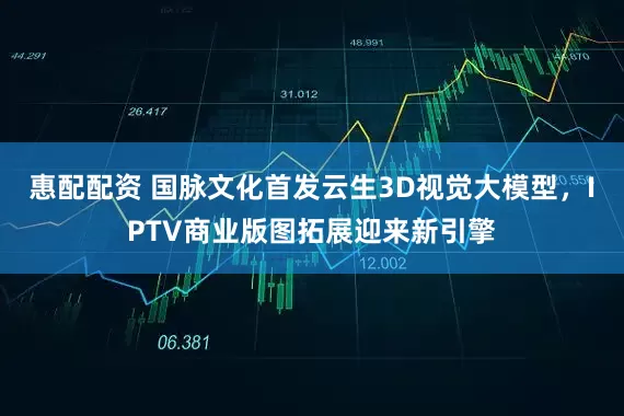 惠配配资 国脉文化首发云生3D视觉大模型，IPTV商业版图拓展迎来新引擎