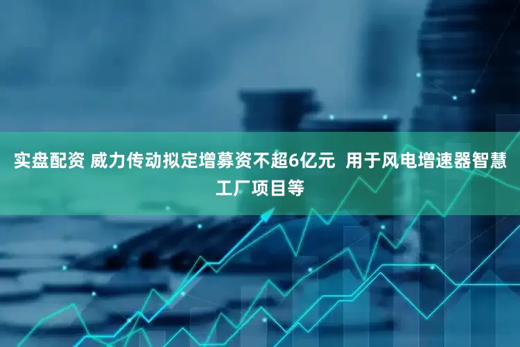 实盘配资 威力传动拟定增募资不超6亿元  用于风电增速器智慧工厂项目等