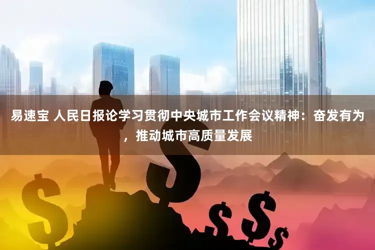 易速宝 人民日报论学习贯彻中央城市工作会议精神：奋发有为，推动城市高质量发展