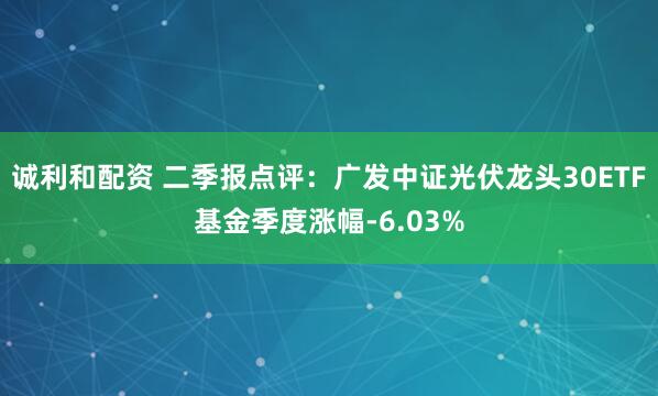 诚利和配资 二季报点评：广发中证光伏龙头30ETF基金季度涨幅-6.03%