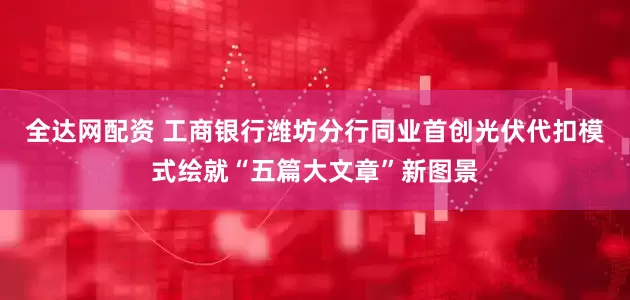 全达网配资 工商银行潍坊分行同业首创光伏代扣模式绘就“五篇大文章”新图景