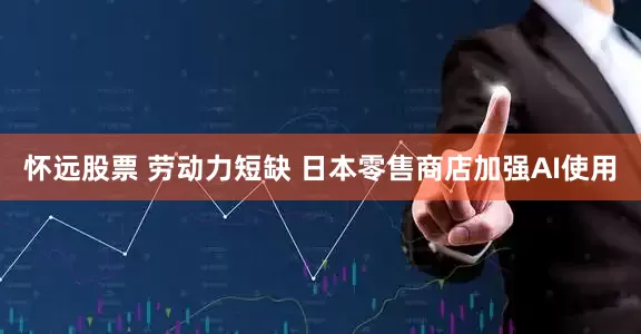 怀远股票 劳动力短缺 日本零售商店加强AI使用