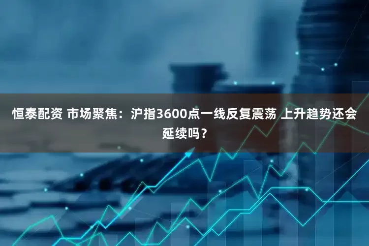 恒泰配资 市场聚焦:沪指3600点一线反复震荡 上升趋势还会延续吗?