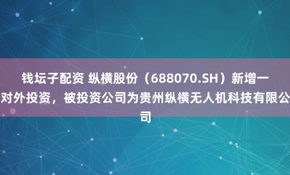 钱坛子配资 纵横股份（688070.SH）新增一起对外投资，被投资公司为贵州纵横无人机科技有限公司