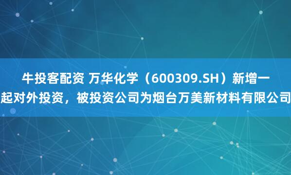 牛投客配资 万华化学（600309.SH）新增一起对外投资，被投资公司为烟台万美新材料有限公司