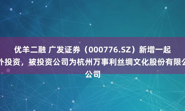 优羊二融 广发证券（000776.SZ）新增一起对外投资，被投资公司为杭州万事利丝绸文化股份有限公司