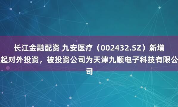 长江金融配资 九安医疗（002432.SZ）新增一起对外投资，被投资公司为天津九顺电子科技有限公司
