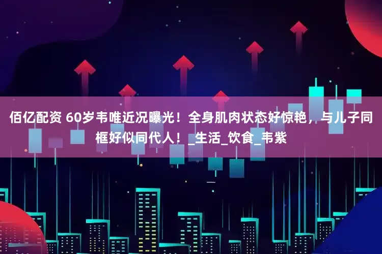 佰亿配资 60岁韦唯近况曝光！全身肌肉状态好惊艳，与儿子同框好似同代人！_生活_饮食_韦紫