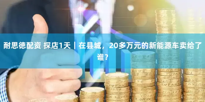 耐思徳配资 探店1天｜在县城，20多万元的新能源车卖给了谁？